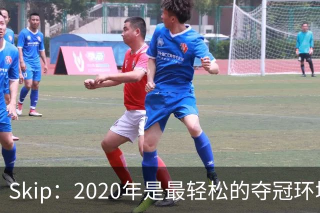 Skip：2020年是最轻松的夺冠环境 詹姆斯带湖人夺了个廉价总冠军